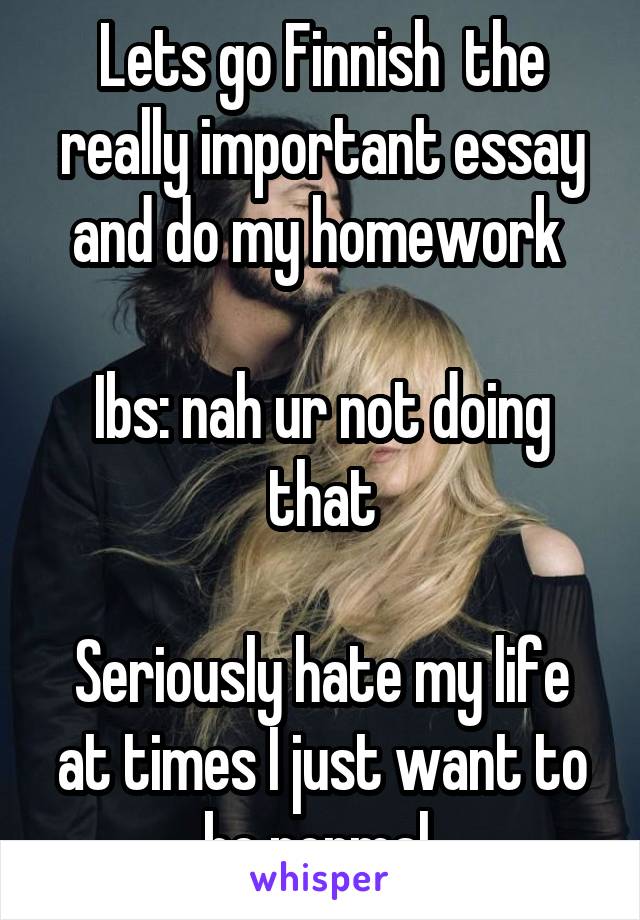 Lets go Finnish  the really important essay and do my homework 

Ibs: nah ur not doing that

Seriously hate my life at times I just want to be normal 