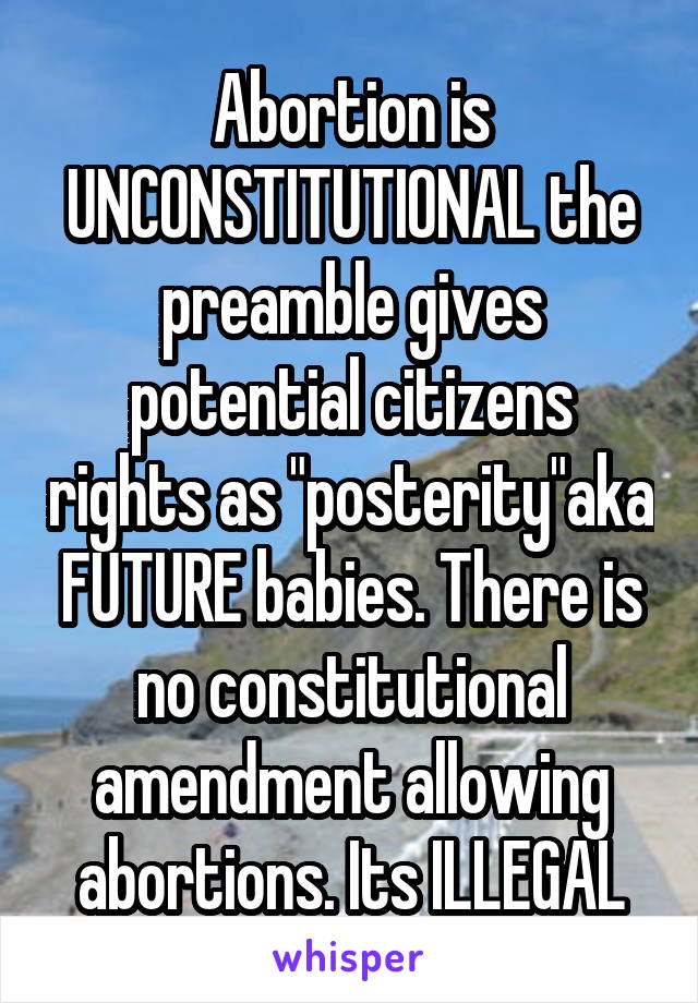 Abortion is UNCONSTITUTIONAL the preamble gives potential citizens rights as "posterity"aka FUTURE babies. There is no constitutional amendment allowing abortions. Its ILLEGAL