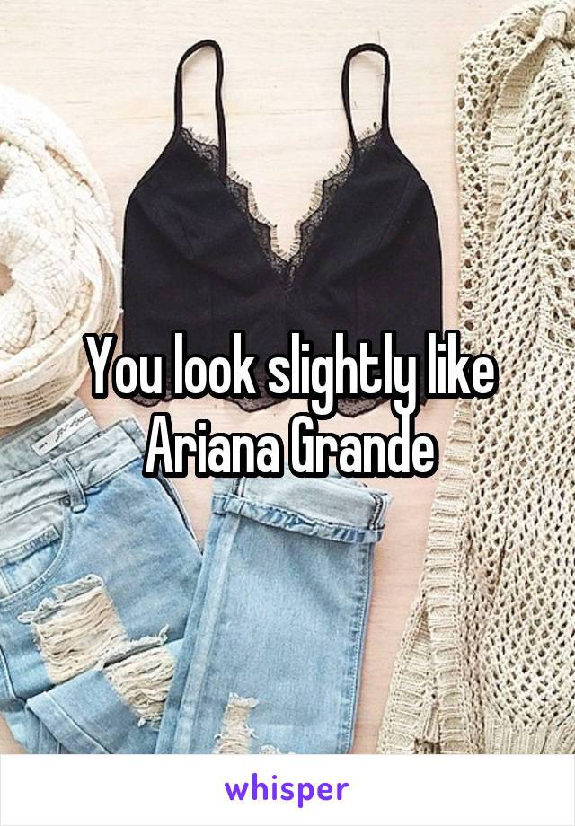 You look slightly like Ariana Grande