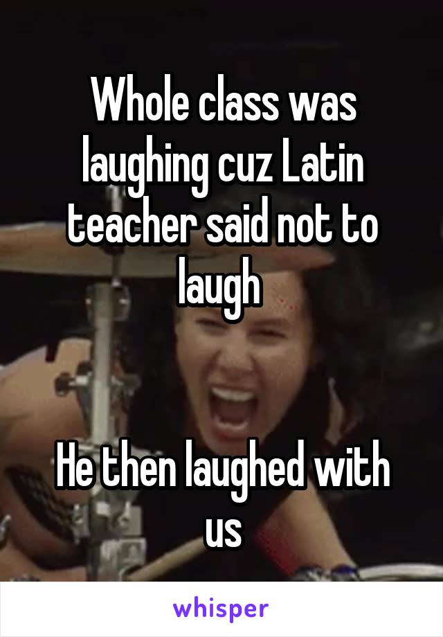 Whole class was laughing cuz Latin teacher said not to laugh 


He then laughed with us