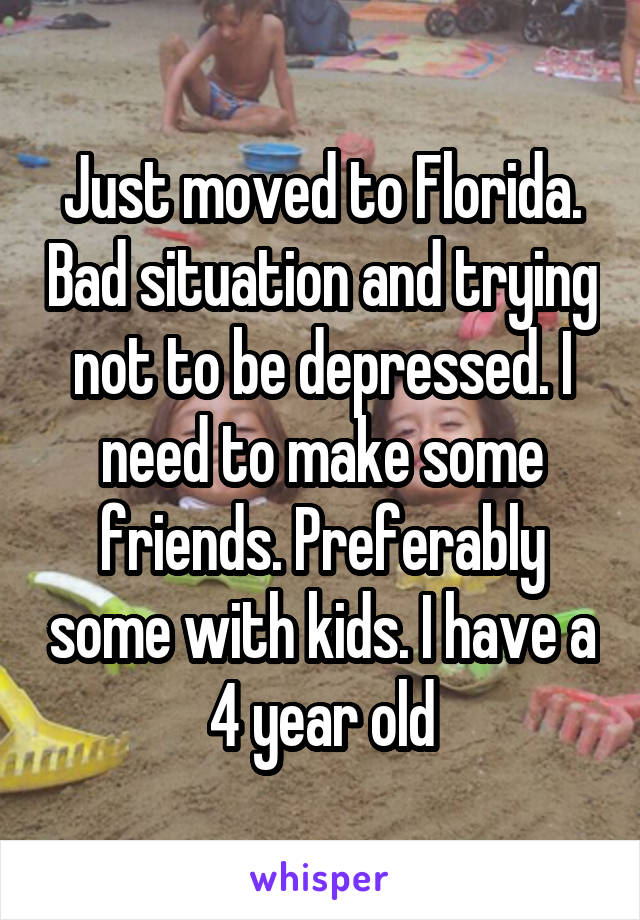 Just moved to Florida. Bad situation and trying not to be depressed. I need to make some friends. Preferably some with kids. I have a 4 year old