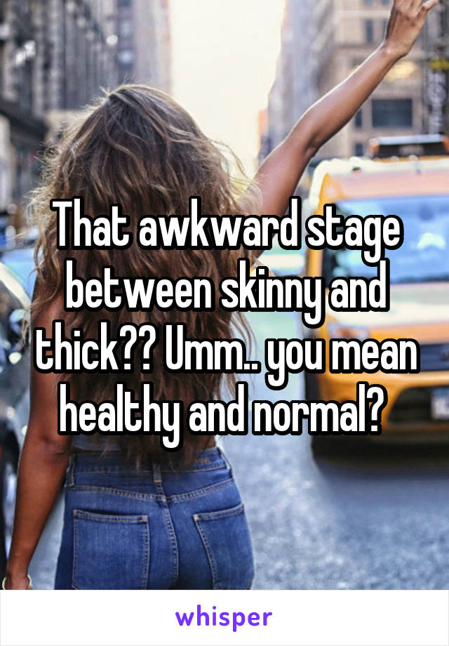 That awkward stage between skinny and thick?? Umm.. you mean healthy and normal? 