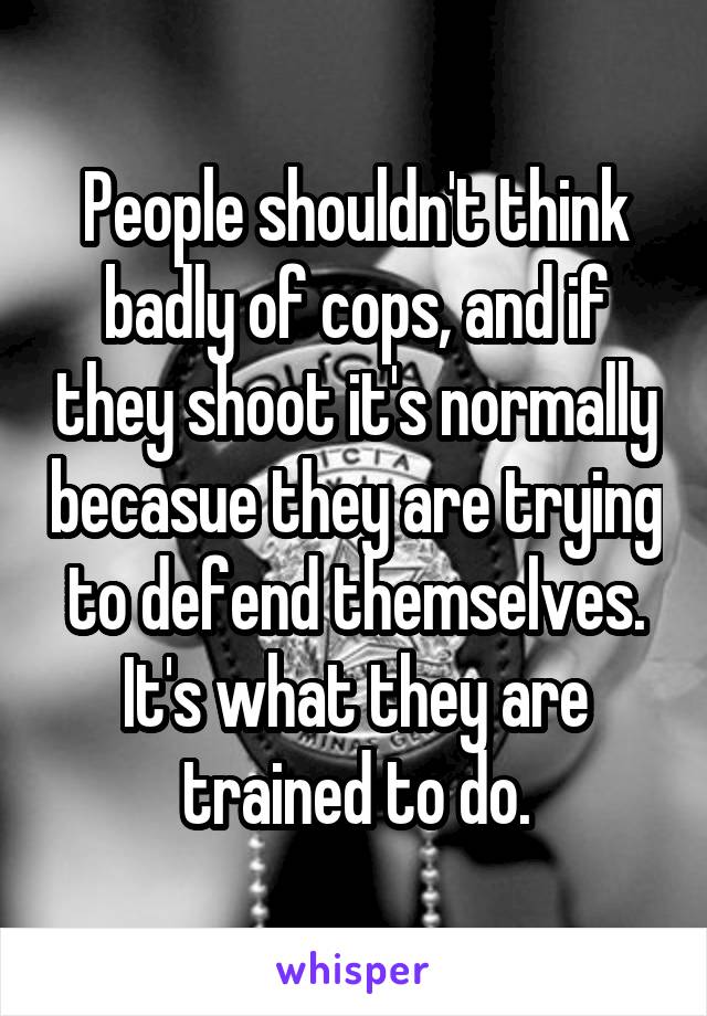 People shouldn't think badly of cops, and if they shoot it's normally becasue they are trying to defend themselves. It's what they are trained to do.