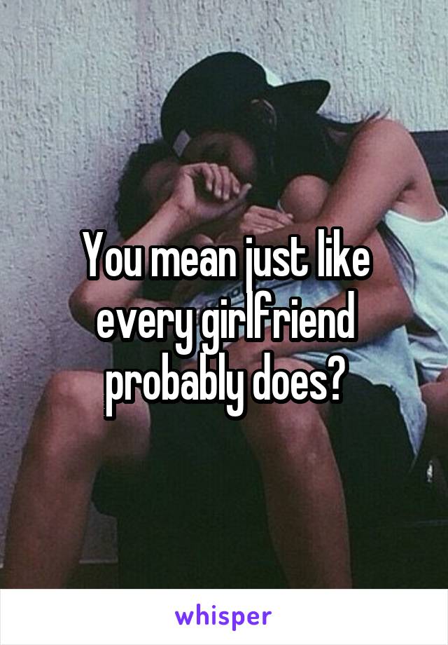 You mean just like every girlfriend probably does?