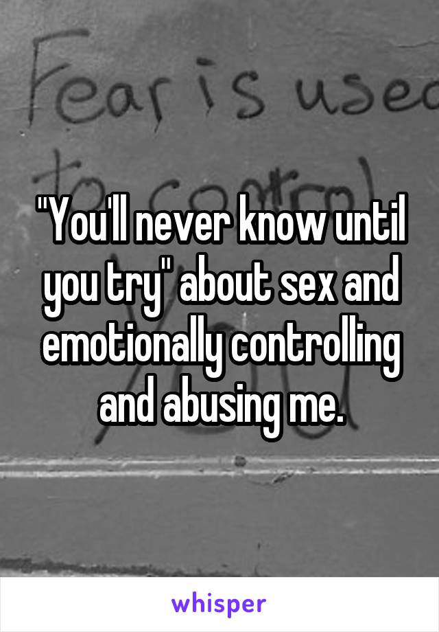 "You'll never know until you try" about sex and emotionally controlling and abusing me.
