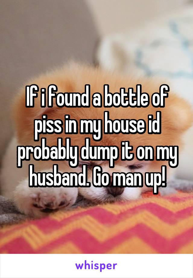 If i found a bottle of piss in my house id probably dump it on my husband. Go man up!