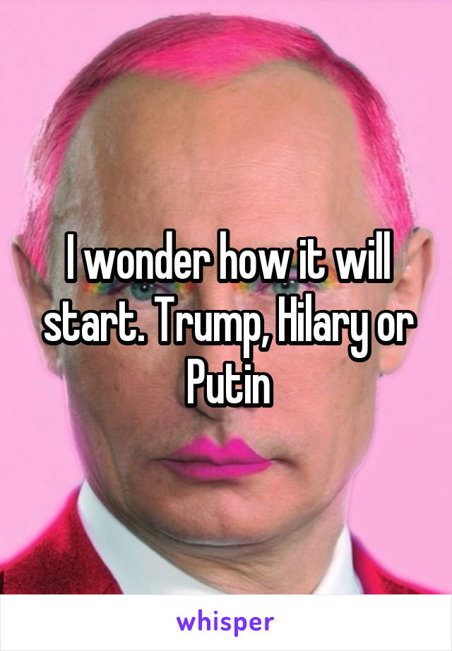 I wonder how it will start. Trump, Hilary or Putin