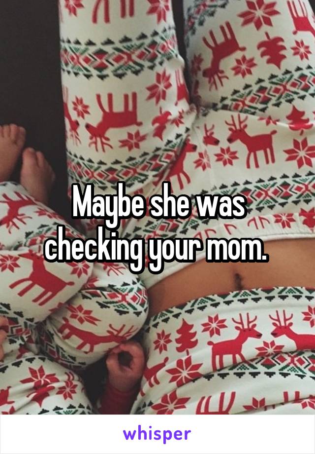 Maybe she was checking your mom. 