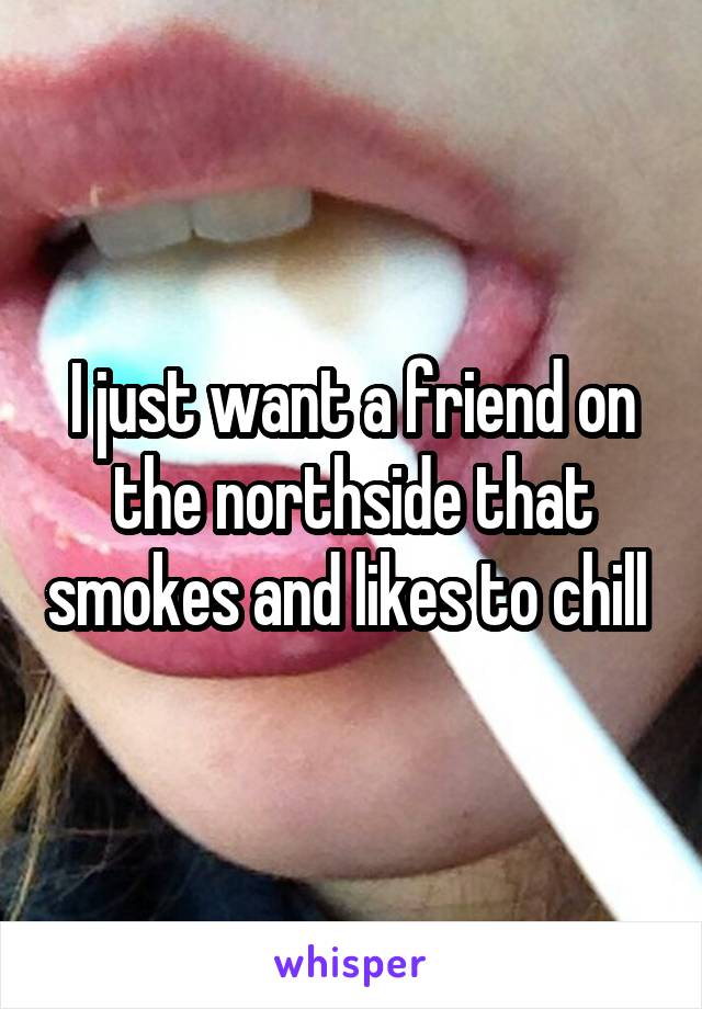 I just want a friend on the northside that smokes and likes to chill 