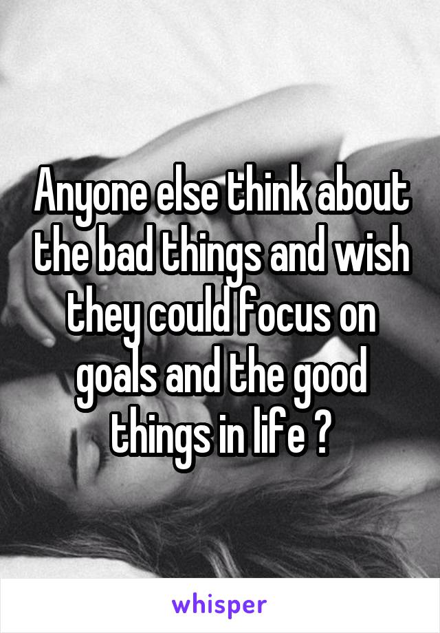 Anyone else think about the bad things and wish they could focus on goals and the good things in life ?