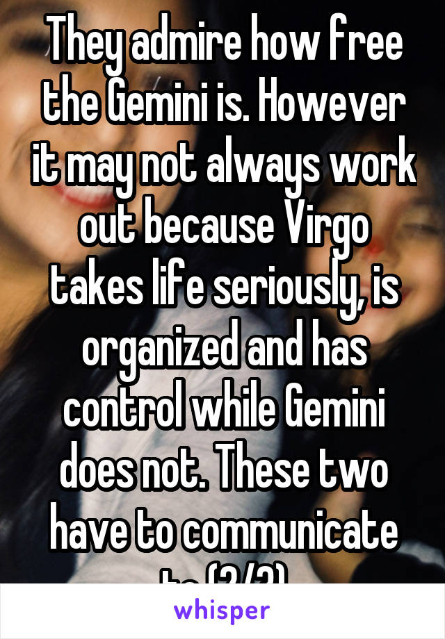 They admire how free the Gemini is. However it may not always work out because Virgo takes life seriously, is organized and has control while Gemini does not. These two have to communicate to (2/3)