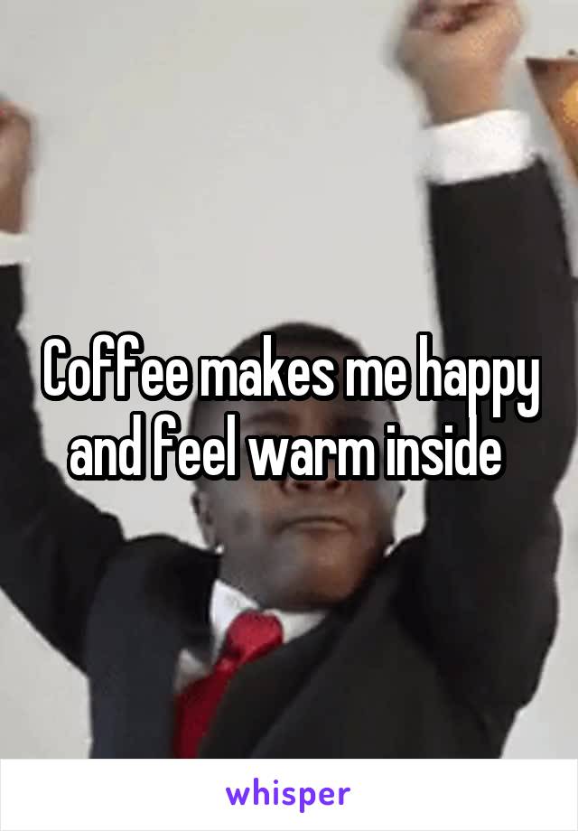 Coffee makes me happy and feel warm inside 