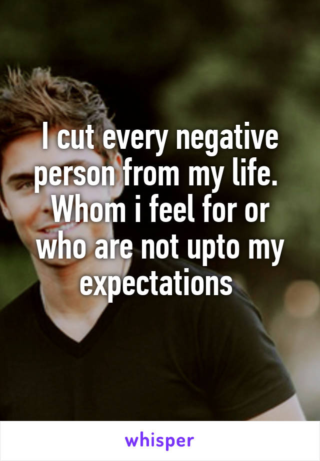 I cut every negative person from my life. 
Whom i feel for or who are not upto my expectations 
