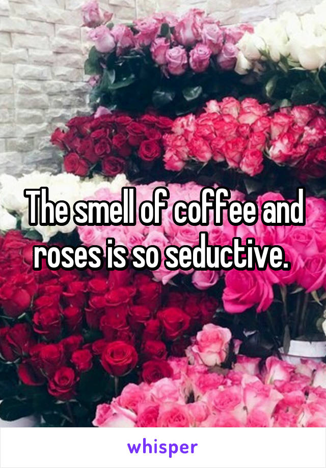 The smell of coffee and roses is so seductive. 