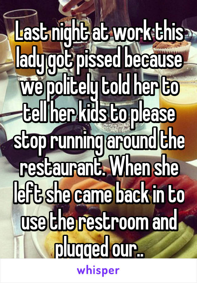 Last night at work this lady got pissed because we politely told her to tell her kids to please stop running around the restaurant. When she left she came back in to use the restroom and plugged our..