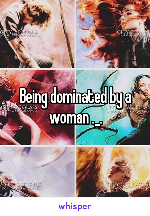 Being dominated by a woman ._.