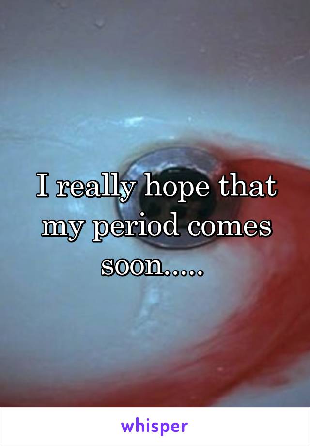 I really hope that my period comes soon..... 