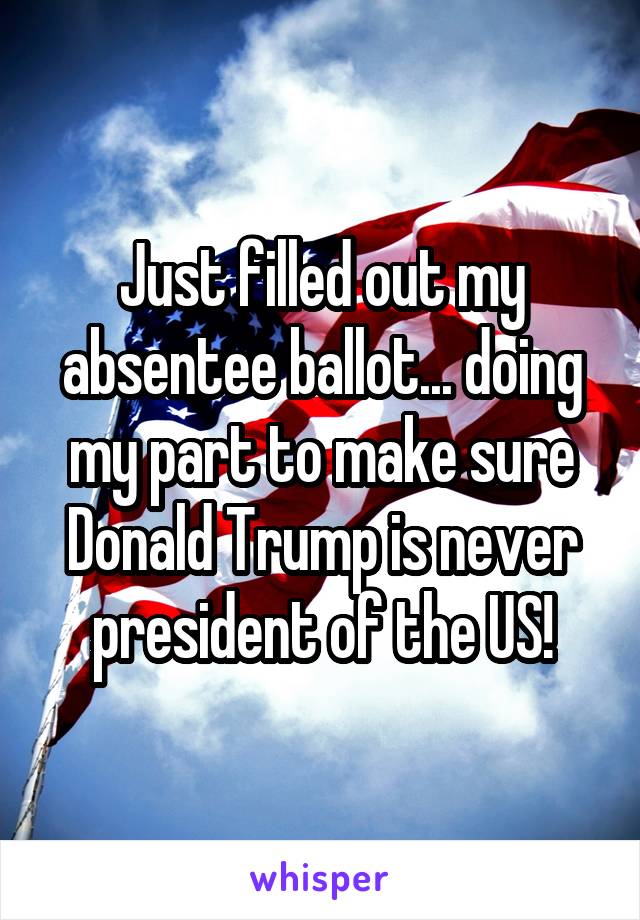 Just filled out my absentee ballot... doing my part to make sure Donald Trump is never president of the US!