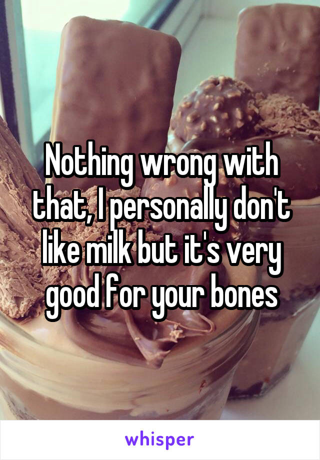 Nothing wrong with that, I personally don't like milk but it's very good for your bones