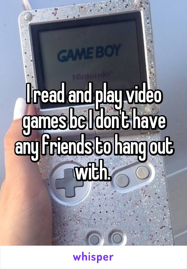 I read and play video games bc I don't have any friends to hang out with. 