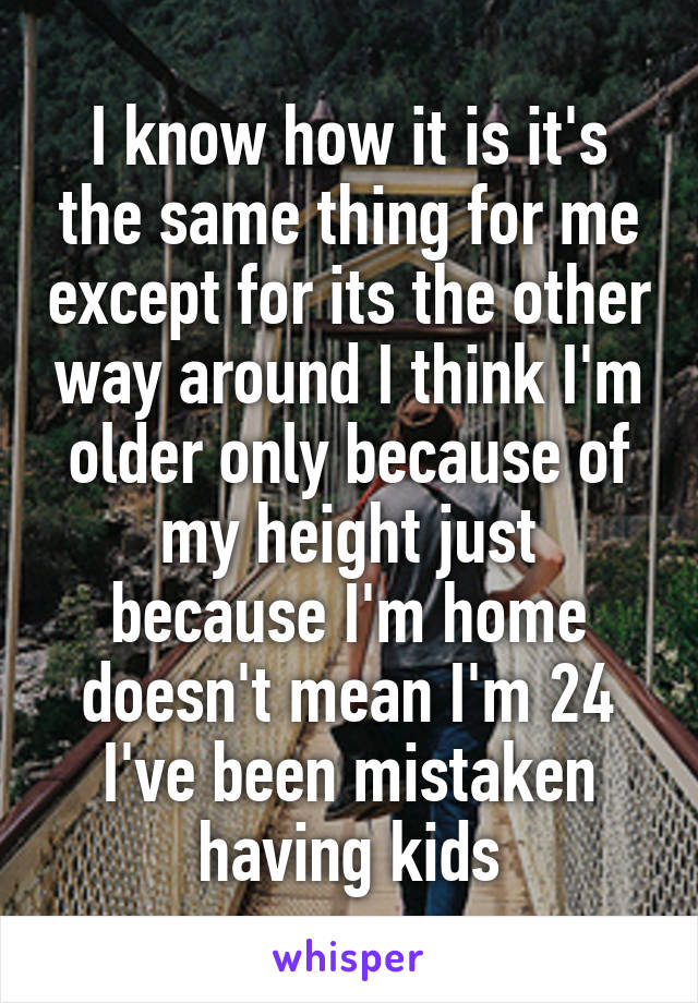 I know how it is it's the same thing for me except for its the other way around I think I'm older only because of my height just because I'm home doesn't mean I'm 24 I've been mistaken having kids