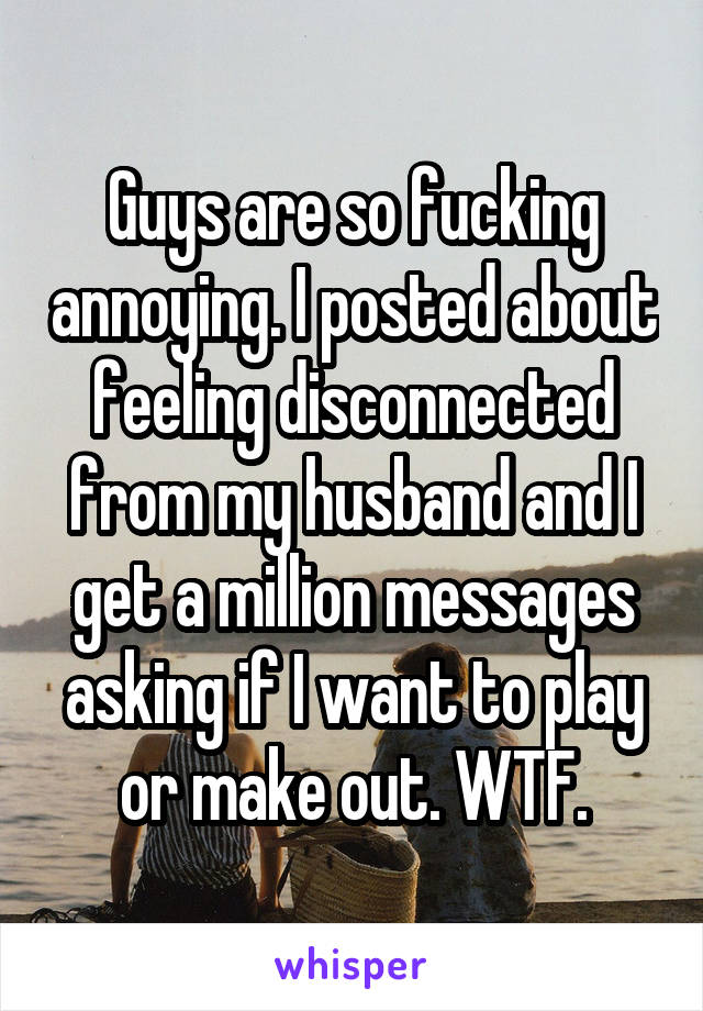 Guys are so fucking annoying. I posted about feeling disconnected from my husband and I get a million messages asking if I want to play or make out. WTF.