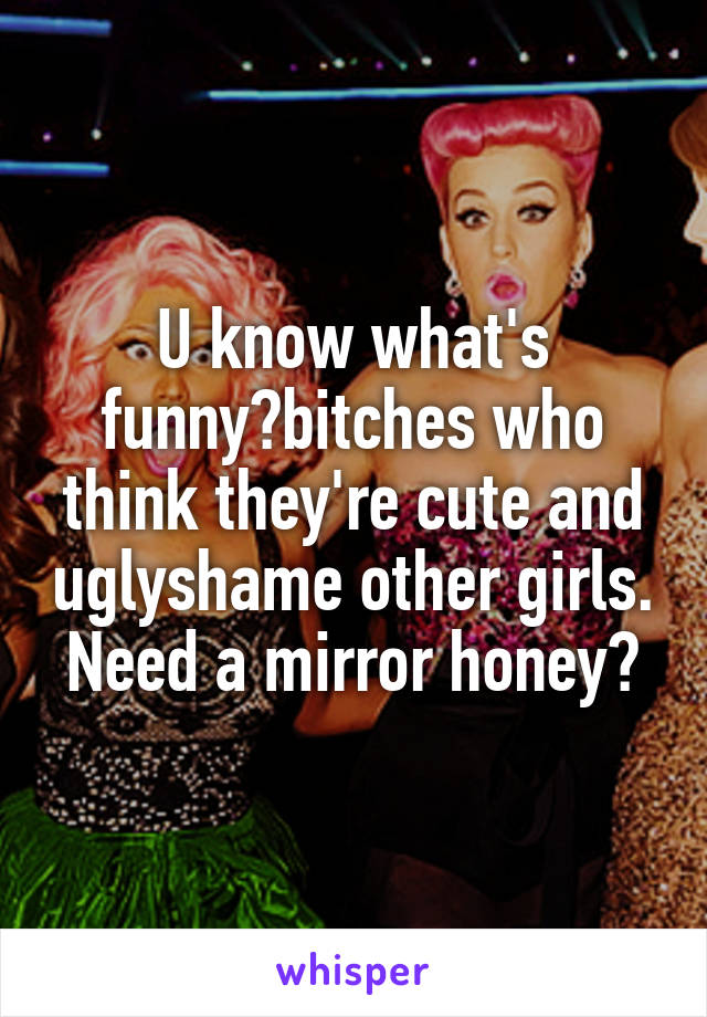 U know what's funny?bitches who think they're cute and uglyshame other girls. Need a mirror honey?