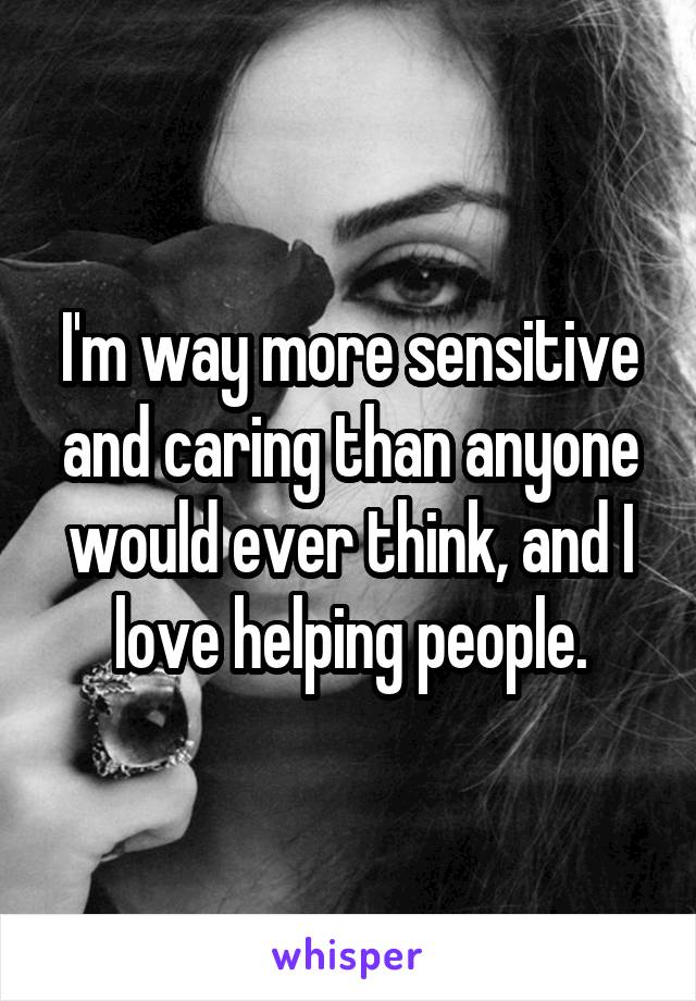 I'm way more sensitive and caring than anyone would ever think, and I love helping people.