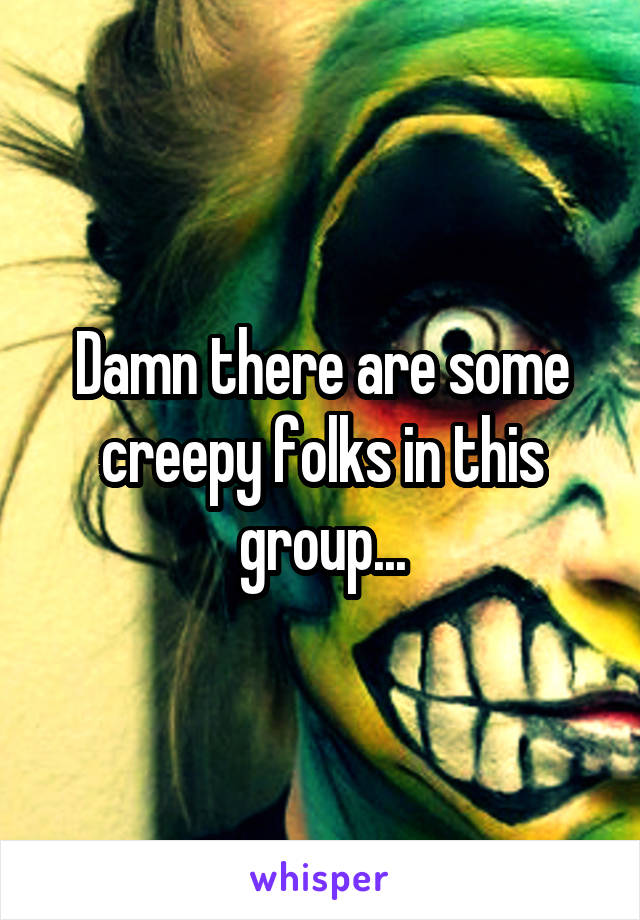 Damn there are some creepy folks in this group...