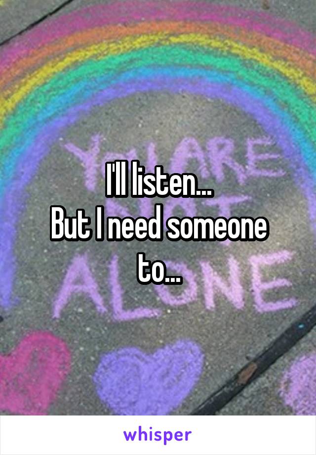 I'll listen...
But I need someone to...