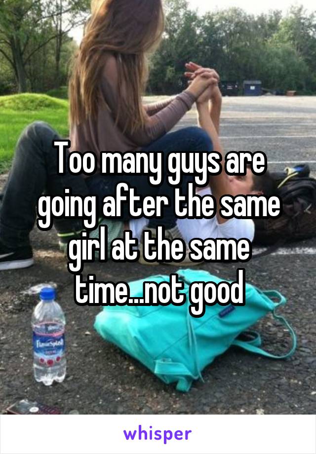 Too many guys are going after the same girl at the same time...not good