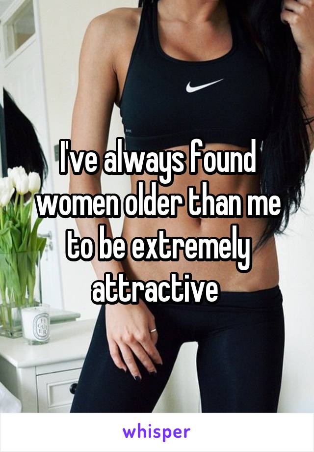I've always found women older than me to be extremely attractive 