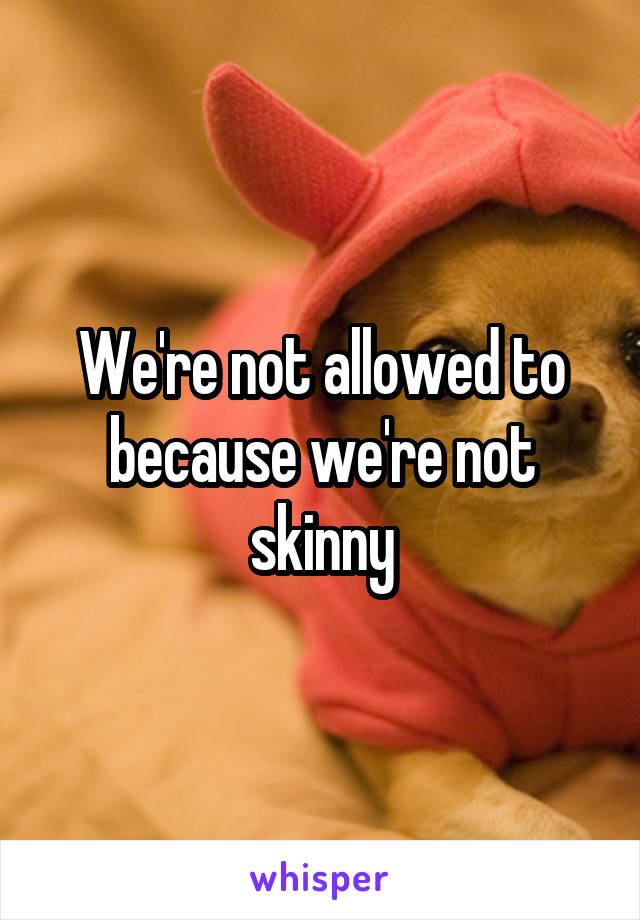 We're not allowed to because we're not skinny