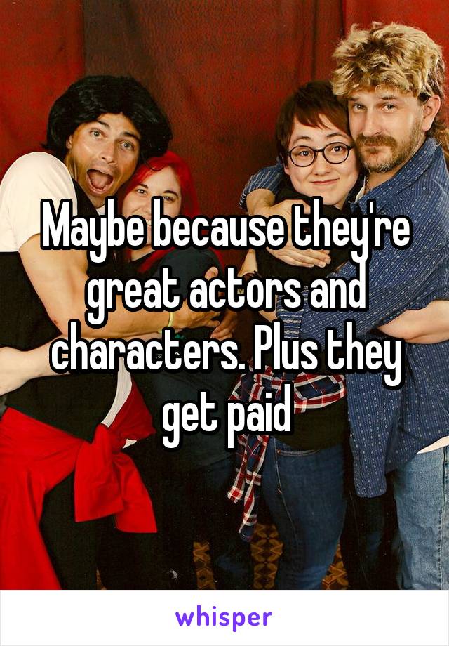 Maybe because they're great actors and characters. Plus they get paid