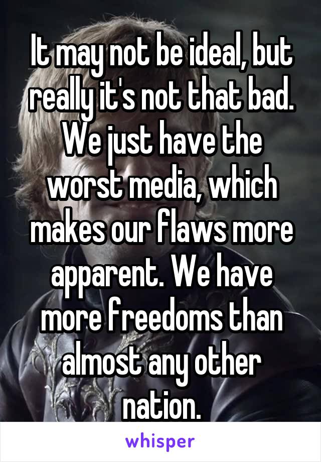 It may not be ideal, but really it's not that bad. We just have the worst media, which makes our flaws more apparent. We have more freedoms than almost any other nation.