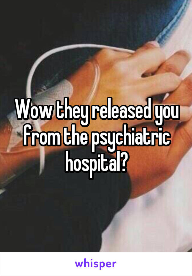Wow they released you from the psychiatric hospital?