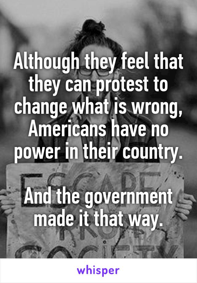 Although they feel that they can protest to change what is wrong, Americans have no power in their country. 
And the government made it that way.
