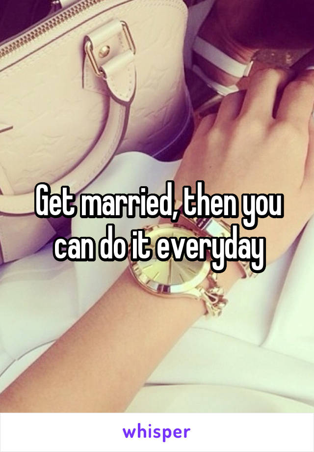 Get married, then you can do it everyday
