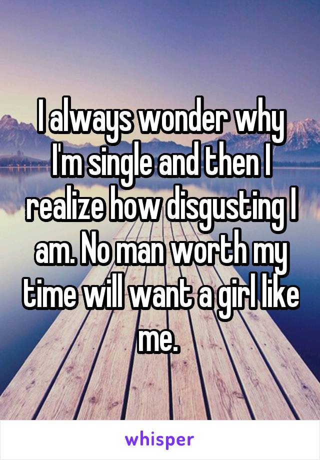 I always wonder why I'm single and then I realize how disgusting I am. No man worth my time will want a girl like me. 