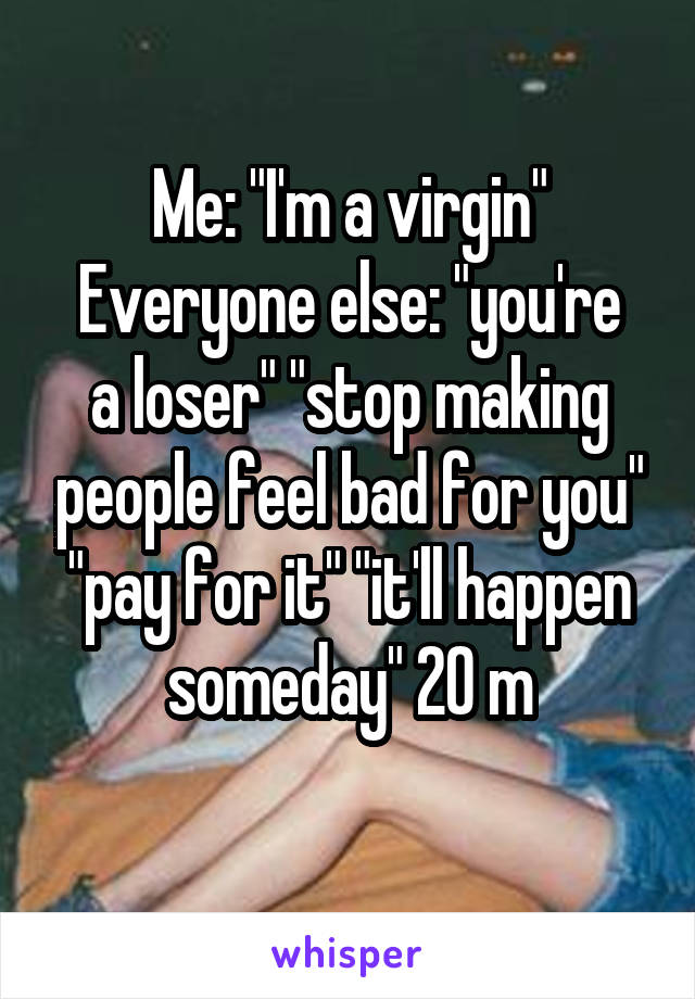 Me: "I'm a virgin"
Everyone else: "you're a loser" "stop making people feel bad for you" "pay for it" "it'll happen someday" 20 m
