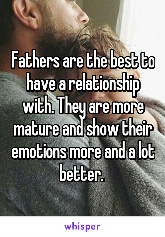 Fathers are the best to have a relationship with. They are more mature and show their emotions more and a lot better. 