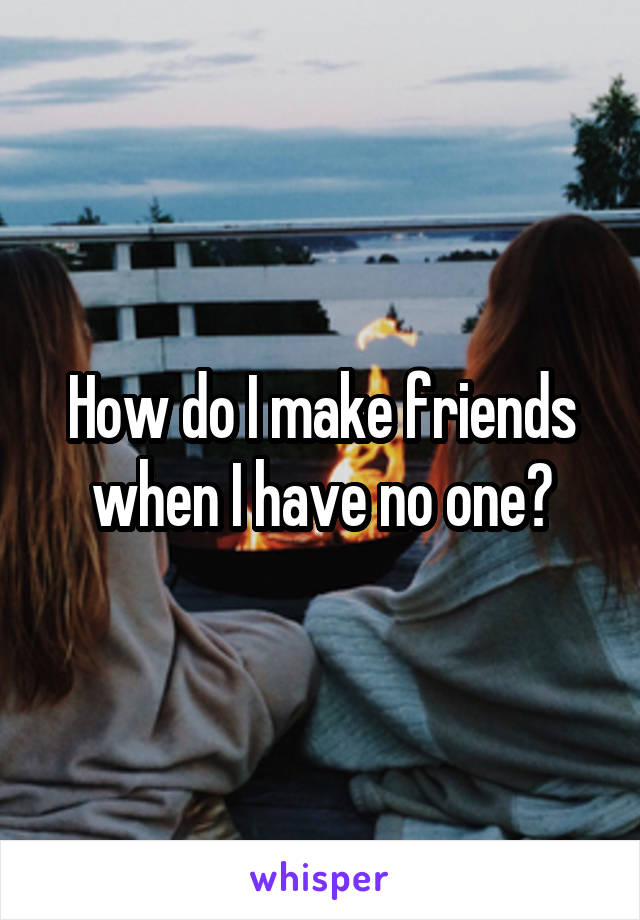How do I make friends when I have no one?