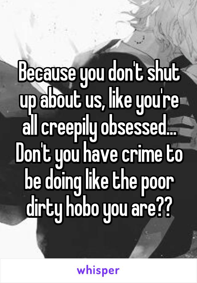 Because you don't shut up about us, like you're all creepily obsessed... Don't you have crime to be doing like the poor dirty hobo you are??