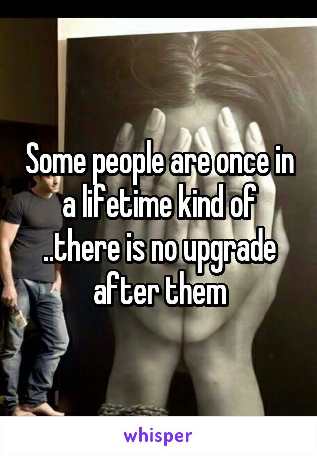 Some people are once in a lifetime kind of ..there is no upgrade after them