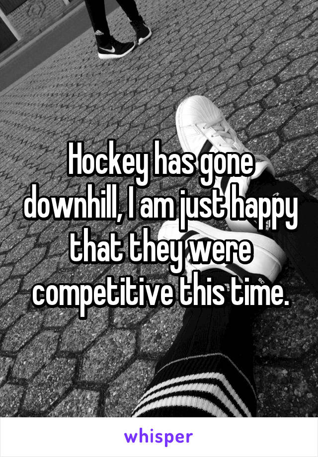 Hockey has gone downhill, I am just happy that they were competitive this time.
