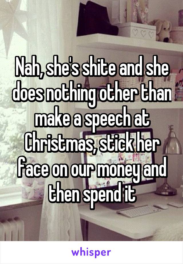 Nah, she's shite and she does nothing other than make a speech at Christmas, stick her face on our money and then spend it