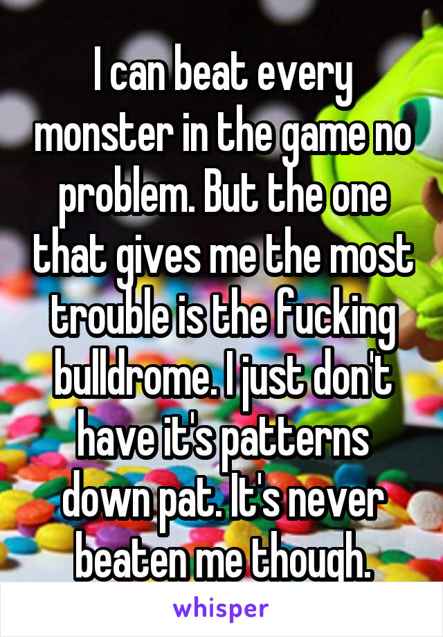 I can beat every monster in the game no problem. But the one that gives me the most trouble is the fucking bulldrome. I just don't have it's patterns down pat. It's never beaten me though.