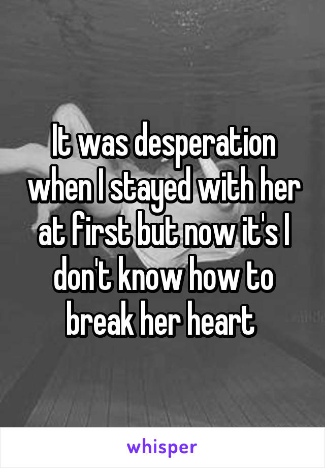 It was desperation when I stayed with her at first but now it's I don't know how to break her heart 