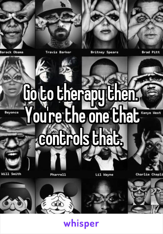 Go to therapy then.  You're the one that controls that. 