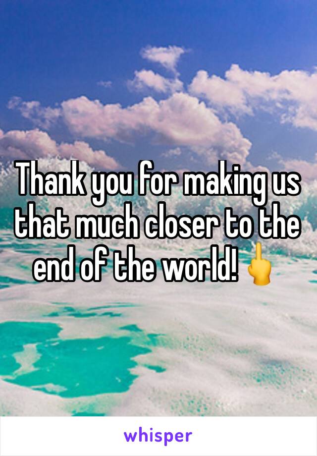 Thank you for making us that much closer to the end of the world!🖕